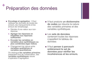 +
Préparation des données
 Encodage et agrégation : Il faut
nettoyer les données de toutes les
erreurs, les manquements et les
erreurs de remplissage.
 Décider d’une valeur aux non-
réponse
 Agréger les réponses en
modalités aux réponses
suffisantes
 Encoder les variables en
variables plus synthétiques ou
plus combinées (type indice)
 Changement de nature entre
variables qualitatives et
variables quantitatives
On distingue les variables primaires
présentent lors de l’observation, des
variables synthétiques issues
d’opération d’agrégation
 Il faut produire un dictionnaire
de codes qui résume la nature
des variables primaires et des
variables synthétiques
 Les sets de données
contenant toutes les réponses
s’appellent le tableau de
données
 Il faut penser à parcourir
entièrement le set de
données pour vérifier les
incohérences et les erreurs.
 