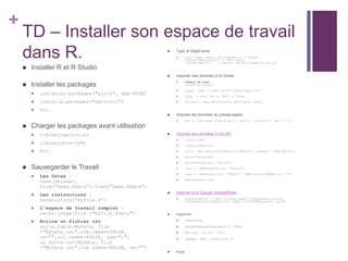 +
TD – Installer son espace de travail
dans R.
 Installer R et R Studio
 Installer les packages
 instables.packages("plots", dep=TRUE)
 installe.packages("epitools")
 etc.
 Charger les packages avant utilisation
 library(epitools)
 library(prettyR)
 Etc.
 Sauvegarder le Travail
 Les Datas :
save(dataset,
file=”xxxx.Rdata”)/load("xxxx.Rdata")
 Les instructions :
savehistory(“myfile.R”)
 L’espace de travail complet :
sache.image(file ="myfile.Rdata")
 Écrire un fichier csv
write.table(MyData, file
="MyData.csv",row.names=FALSE,
na="",col.names=FALSE, sep=",")
ou write.csv(MyData, file
="MyData.csv",row.names=FALSE, na="")
 Type of DataFrame
 data.frame (table, StringAsFactor = FALSE)
libray("data.table") :: data.table
libray("dplyr") :: tibble() OR data_frame OR tbl_df
 Importer des données d’un fichier
 Chemin de base :
setwd("D:/moque")
 readR ::smp <- read.csv("D:/moque/smp1.csv")
 haven :: pour SAS ou SPSS ou Stata
 foreign:: read.dbf("fichier.dbf") pour Dbase
 Importer les données du presse papier
 Var <- scan(what =character(), sep=",", quote="#", dec = "."…)
 Importer ses données d’une BD
 library(DBI)
 library(RSQLite)
 con <- DBI::dbConnect(RSQLite::SQLite(), dbname = "bdd.sqlite")
 dbListTables(con)
 dbListFields(con, "mtcars")
 cars <- dbReadTable(con, "mtcars")
 cars <- dbGetQuery(con, "SELECT * FROM mtcars WHERE cyl = 4")
 dbDisconnect(con)
 Importer d'un Google SpreadSheet
 googlesheets4 :: test <- read_sheet("1KJgGhd4mVuutfsudnj-
zd7wXskM2Djg104JK9hcTx44", sheet ="YOUTUBEChannel", na="")
 Supprimer
 remove(D)
 basedonnees$variable <- NULL
 BD[-16, c(-12, -16)]
 Subset (BD, condition 1)
 Pipe
 