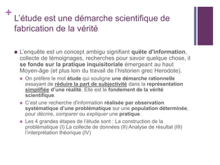 + L’étude est une démarche scientifique de
fabrication de la vérité
 L’enquête est un concept ambigu signifiant quête d'information,
collecte de témoignages, recherches pour savoir quelque chose, il
se fonde sur la pratique inquisitoriale émergeant au haut
Moyen-âge (et plus loin du travail de l’historien grec Herodote).
 On préfère le mot étude qui souligne une démarche rationnelle
essayant de réduire la part de subjectivité dans la représentation
simplifiée d’une réalité. Elle est le fondement de la vérité
scientifique.
 C’est une recherche d'information réalisée par observation
systématique d’une problématique sur une population déterminée,
pour décrire, comparer ou expliquer une pratique.
 Les 4 grandes étapes de l’étude sont : La construction de la
problématique (I) La collecte de données (II) Analyse de résultat (III)
l’interprétation théorique (IV)
 