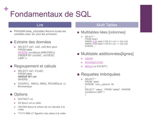 +
Fondamentaux de SQL
 PRAGMA table_info(table) #donne toutes les
variables avec ‘pk’ pour les primaires
 Extraire des données
 SELECT col1, col2, col3 #on peut
FROM table
WHERE conditions AND//OR//()
ORDER BY col ASC, col DESC
LIMIT n
 Regoupement et calculs
 SELECT col1, F(col2)
FROM table
GROUP BY col
WHERE …
 COUNT() , MAX(), MIN(), ROUND(col, n)
#numerique
 Options
 DISTINCT col
 AS #pour col ou table
 HAVING #pour le where de col calculée à la
volée
 "YYYY-MM-JJ" #gestion des dates à la volée
 Multitables liées [colonnes]
 SELECT *
FROM table1
INNER JOIN table 2 ON tb1.col1 == tb2.col2
INNER JOIN table 3 ON tb1.col1 == tb2.col2
WHERE…;
 Multitable additionnées[lignes]
 UNION
 INTERSECTION
 MINUS (or EXCEPT)
 Requetes imbriquées
 SELECT *
FROM `table`
WHERE `nom_colonne` IN
(
SELECT `valeur` FROM `table2` WHERE
conditions LIMIT 1
)
Lire Multi Tables
 