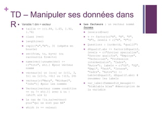 +
TD – Manipuler ses données dans
R  Variable 1 dim = vecteur
 taille <- c(1.88, 1.65, 1.92,
1.76)
 class (vec)
 length(vec)
 rep(c("a","b"), 3) (répète en
boucle)
 sec(from, to, by=n) (ou
raccourcis from:to)
 name(vec)|unname(vec) <-
c("toto", etc.) #pour vecteur
nommé
 vecteur[n] or [n:n] or [c(1, 3,
5)] ou [c(-3, -6)] ou !(13, 24)
 vecteur[c("Mary", "Michael",
"John")] #pour les nommés
 Vecteur[vecteur comme condition
== ou != etc.)] avec & ou |
(shift ale L)
 Le cas de !is.na(vecteur)
pour"qui ne sont pas NA"
 which (v == valeur)
 Les facteurs : un vecteur nommé
fermés
 levels(d$var)
 v <- factor(c("H", "H", "F",
"H"), levels = c("H", "F"))
 Questionr : iorder(d, "qualif")
 d$qualif.abr <- factor(d$qualif,
levels = c("Ouvrier specialise",
"Ouvrier qualifie", "Employe",
"Technicien", "Profession
intermediaire", "Cadre",
"Autre"), labels = c("OS", "OQ",
"Empl", "Tech", "Interm",
"Cadre", "Autre")) ||
table(d$qualif, d$qualif.abr) #
renommer les labels
 var_label(femmes$id_menage)<-
"blablabla blaa" #description de
la variable
 