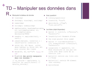 +
TD – Manipuler ses données dans
R  Manipuler le tableau de donnée
 view(smp)
 dim(smp); nrow(smp), ncol(smp)
 names(smp)
 str(smp); summary(smp)
 smp$variable; head(smp$variable,
n); tail(smp$variable, n),
sort(smp$variable,
decreasing=TRUE)
 newdata <- smp[order(var1, -
var2),]
 subset(dataset, condition & |
(shift+alt+l) condition 2)
 cbind (d1, d2) #pour coller
deux tableau ou rbind (d1, d2)
pour ajouter des lignes
 merge(d1, d2, by="id") (voir et
là)
 Y a-t-il des points manquants
dans nos données ?
// na_records = apply(data, 1,
function (x) any(is.na(x))) //
data[na_records,]
 Avec questionr
 library(questionr)
 lookfor(d, "trav")
 describe(d, c("age",
"trav.satisf"))
 Les listes (objet disparates)
 mylist <- list(1:5, c("bonjour",
"aurevoir"))
 length(lylist) #nombre d'elem
 Ces elem peuvent être nommé
 mylist <- list(deschifffres =
1:5, etdeslettres= c("bonjour",
"aurevoir"))
 largeliste <- append(l1, l2)
#une seuleliste et non pas une
liste avec deux liste de la
fonction list
 mylist[n] renvoie une liste avec
n l'élem
 mylist[[n]] renvoie UN element
(son contenu)
 mylist$elem
 