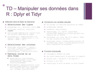 +
TD – Manipuler ses données dans
R : Dplyr et Tidyr
 Construire une variable calculée
 tbl_df(smp) ou tibble(df) #convertie en Tibble
 glimpse(smp) #résumé
 rename(tb, newcol=oldcol)
 separate(smp, col, sep="", remove=TRUE,
convert=TRUE) #separe une colonne sep peut etre
replacer par un chiffre
 unite(data, col, cols, sep ="_", remove = TRUE)
uni des colonnes en une seule
 mutate(smp, newcol = window_operation(cols)) OR
transmute(smp, newcol = window_operation(cols))
#fait disparaître les anciennes
 Fonction indviduelle
 row_number() #numéro de ligne
 min_rank()|dense_rank() # rang exact ou compacté
 percent_rank | cum_dist() % du rang sur 1
 ntile(x, n) # n tile
 lead()|lag() # celui de devant ou celui d'avant
 Sélection dans le Dplyr du tidyverse
 Sélectionner des lignes
 arrange(smp, col | desc(col), col2…) #tri
 filter(smp, condition, condition2)
#subset
 distinct(smp) #dédoublonne ! mettre toute
les variable comme dans un subset
 slice(smp,n:n) / sample_frac(tbl, o.n,
replace = TRUE) / sample_n(tbl, n | -n,
replace = TRUE) / top_n
 Sélectionner des colonnes
 select(smp, everything() | nomcols |
col1:colN | -nomcols | contains("") |
start_with("") |end_with("") |
matches("xpreg") | one_of(c("1","2")))
 Tableaux croisé en un
data.frame
 gather(data=tc, key=colsnames,
value=valuecolnames, -cols) /INV/
spread(data=df, key=colname,
value=colvaluenames)
 Melt(data=tc, measure.vars=c(2, 5:10),
variable.names="nomcol", value.names
="la valeurs")/INV/ dcast (data=df;
row ~ colname, value.var="var")
 