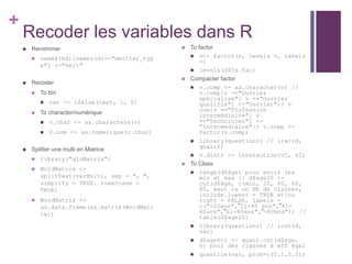 +
Recoder les variables dans R
 Renommer
 names(bd)[names(d)=="emitter_typ
e"] <-"emit"
 Recoder
 To bin
 var <- ifelse(test, 1, 0)
 To character/numérique
 v.char <- as.charactere(v)
 V.nom <- as.numerique(v.char)
 Splitter une multi en Matrice
 library("qlcMatrix")
 WordMatrix <-
splitText(varMulti, sep = ", ",
simplify = TRUE, lowercase =
TRUE)
 WordMatrix <-
as.data.frame(as.matrix(WordMatr
ix))
 To factor
 v<- factor(v, levels =, labels
=)
 levels(d$fs.fac)
 Compacter factor
 v.comp <- as.character(v) //
v.comp[v =="Ouvrier
spécialise"| v =="Ouvrier
qualifie"] <-"Ouvrier"// v
com[v =="Profession
intermédiaire"| v
=="Technicien"] <-
"Intermediaire"// v.comp <-
factor(v.comp)
 library(questionr) // irec(d,
qualif)
 V.distr <- interaction(v1, v2)
 To Class
 range(d$âge) pour avoir les
min et max // d$age20 <-
cut(d$âge, c(min, 20, 40, 60,
80, max) ou un Nb de classes,
include.lowest = TRUE et/ou
right = FALSE, labels =
c("<20ans","21-40 ans","41-
60ans","61-80ans",">80ans")) //
table(d$age20)
 library(questionr) // icut(d,
var)
 d$age6cl <- quant.cut(d$age,
6) pour des classes à eff égal
 quantile(var, prob=c(0.1,0.2))
 