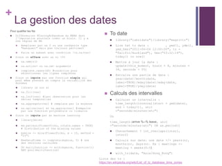 +
La gestion des dates
 To date
 library("lubridate")/library("magrittr")
 Lire txt to date : , ymd(), ydm(),
ymd_hms("2011-06-04 12:00:00", tz =
"Pacific/Auckland"), hms("03:22:14"),
today() ou now()
 Mettre à jour la date :
update(this_moment, hours = 8, minutes =
34, seconds = 55)
 Extraire une partie de date :
year(date)/month(date,
label=TRUE)/mday(date)/wday(date,
label=TRUE)/yday(date)
 Calculs des intervalles
 Calculer un intervalle :
time_length(interval(start = ymd(date),
end = today()), unit
="seconds|minutes|etc")
Ou
time_length(arrive %--% leave, unit
="seconds|minutes|etc") OR as.period()
 Chevachement ? int_overlaps(inter1,
inter2)
 Calculs sur date: une date +/- years(n),
months(n), days(n). Ex : meetings <-
meeting + weeks(0:5)
 with_tz(date, "Asia/Hong_Kong")
Liste des tz :
https://en.wikipedia.org/wiki/List_of_tz_database_time_zones
Pour qualifier les Na
 Différencier MIssingAtRandnom du MNAR dont
l'imputation pourrais créer un biais. Il y a
une règles de NA
 Remplacer par un 0 ou une catégorie type
"manquant" mais pas toujours pertinent
 Faire un subset avec condition !is.na(var)
 Sinon on efface avec un si <5%
 na.ommit()
 na.action= ou na.rm= arguments
 complete.cases(df) #condition pour
sélectionner les lignes complètes
 Sinon on impute par une fonction simple qui
peut même prendre en compte la variabilité des
données
 library (« zoo »)
 na.fill(var)
 na.locf(var) #last observation pour les
séries temporelles
 na.aggregate(var) # remplace par la moyenne
 na.spline(var) et na.approx(var) #rempalce
par une fonction polynomiale ou linéaire
 Sinon on impute par du machine learning
 library(mice)
 md.pattern(FlowerPicks, rotate.names = TRUE)
# Distribution of the missing values
 mymice <- mice(FlowerPicks, m = 10, method =
"rf")
 NewDataFrame <- complete(mymice, 5) # une
des versions calculées
 OU mutlifunction <- with(mymice, function())
AND pool(multifunction)
 
