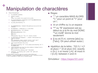 +
Manipulation de charactères
 String et library(stringer)
 str_length()#nb caractères
 tolower(), toupper()
OU
stringr:: str_to_lower(), str_to_upper() et str_to_title()
 str_count(numberstring, "3") #compte le mot ET str_detect(d$adresse,
"Libération") # TRUE or FALSE
 str_locate_all(numberstring, "3")
 str_subset(d$adresse, "Libération") #ne garde que ceux qui ont le mot
recherche
 str_sub(d$ville, 1, 3) #découpe ou -3,-1 pour arrière
 str_extract(d$adresse, "^d+") #extraire
OU
str_extract_all(d$adresse, "d+")
OU
library(tidyr)
OU
extract(adresse, "type_rue", "^d+ (.*?) ", remove = FALSE)
 str_split("Graphs and Histograms", " -", simplify = TRUE) #couper une
chaine de caractère
OU
tidyr::separate(data, chaine, c("genre", "prenom", "nom"), sep=";",
remove=FALSE, extra="drop|merge") # en n variables
 sub() et gsub() #remplace 1fois ou tous
OU
str_replace(numberstring, "d", "") et str_replace_all(numberstring, "d", "")
str_replace_na(x)
 paste() #concatene avec "sep=" pour deux variable ou "collapse=" pour la
même variable en 1 seul champs
OU
str_c(c(numberstring, teststring), sep=" ") #concatene
 whitespace :: str_trim(string, side = c("both", "left", "right")) OR
str_squish(string)
les option fixed("h") annule les regex pour prendre la lettre littéralement
le caractère "" bloque l'interpretation du code comme """ pour 1 guullemet ou encore
"" pour un backslash ou "u00b5" pour un caractère spécial
 Regex
 "." un caractère MAIS ALORS
"." pour un point et "" pour
un .
 d un chiffre ou s un espace
 "^" ou "$" expression est au
début ou à la fin du mot DONC
"^un mot$" donne le mot
seulement
 [] ou et [^] ni, comme [abc] ou
[^abc]. On peut utiliser aussi |
 répétition de la lettre : ?(0;1) / +(1
et plus) / * (0 et plus) /{n}: exactly
n /{n,}: n or more/ {,m}: at most m
/ {n,m}: between n and m
Simulateur : https://regex101.com/
 