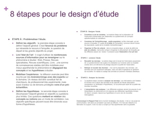 +
8 étapes pour le design d’étude
 ÉTAPE À : Problématiser l’étude.
 Définir les objectifs : la première étape consiste à
définir l'objectif général. C'est l'énoncé du problème
qui nécessite le recours à l'enquête, la question de
départ et les grands objectifs du projet.
 Lire l’état de l’art : il s’agit d’utiliser de nombreuses
sources d’information pour se renseigner sur le
phénomène à étudier. Web, Presse, Revues
spécialisées, Revues scientifiques, Livre…une somme
de connaissances stables doit être mobilisée pour
mieux appréhender le phénomène en dégageant les
concepts et les hypothèses à étudier.
 Mobiliser l’expérience : la réflexion avancée peut être
nourrie par des brainstormings avec des experts sur
le domaine. Un réseau doit être constitué fait de
chercheurs, de professionnel très expérimenté, mais
aussi d’acteur ou de témoins privilégiés voire d’un pré-
échantillon.
 Définir les Hypothèses : la seconde étape consiste à
décomposer l'objectif général en objectifs ou questions
plus limités. Ces questions mettent en relation des
concepts ou notions pas un mode de corrélation. Les
objectifs spécifiques peuvent aussi être énoncés sous
forme d'hypothèses.
 ÉTAPE B : Designer l’étude
 Constituer le set de variables : la troisième étape est la préparation de
l'instrument d'observation par l'élaboration du questionnaire en concepts
opérationnalisés en indicateurs.
 Constituer de l’échantillonnage : quelle population va être interrogée, qui est
soumis à l'enquête, ET quelle est la taille de l'échantillon, comment seront choisis
les répondants, quelle est la modalité d’échantillonnage ?
 Organiser le Plan de collecte : dans la cinquième étape, on tente de définir le
plan de collecte, c'est-à-dire la façon d'organiser le déroulement de l'enquête par
les différents acteurs de l’ étude. Il comprend aussi l'élaboration d'un pré test
 ÉTAPE C : conduire l’étude
 Recueillir les données : la sixième étape est le recueil de l'information proprement
dit. Le questionnement des sujets et la réalisation sur le terrain selon la modalité
choisie dans une démarche de pilotage assurant la qualité de l’observation.
 Nettoyer et recoder des données : s’en suit la préparation des données. Les
données sont non seulement nettoyées, mais une série d’opérations en génèrent
de nouvelles. On réalise le codage des données en prévision d'analyse statistique.
 ÉTAPE D : Analyser les données
 La septième étape consiste à analyser les données. Les informations sont traitées
en fonction de la nature des données et les objectifs de l'étude (description,
comparaison ou vérification d'hypothèses). On se préoccupe aussi de la qualité des
données recueillies.
 L’interprétation des analyses : Les différentes analyses servent de preuves à une
interprétation du phénomène et à la réponse aux différentes hypothèses émises.
On décrit, compare, répond aux hypothèses et ouvre vers de nouvelles
interrogations.
Communiquer le Rapport final est le moment stratégique des études. C’est un vrai projet de
communication, tant dans sa conception que dans sa diffusion. S’il n’est pas rattaché à la
fabrication du support, il est à lui seul un projet qu’il faut appréhender dans sa globalité.
 