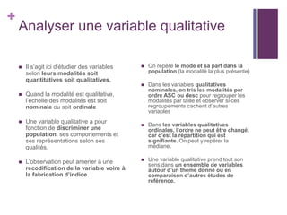 +
Analyser une variable qualitative
 Il s’agit ici d’étudier des variables
selon leurs modalités soit
quantitatives soit qualitatives.
 Quand la modalité est qualitative,
l’échelle des modalités est soit
nominale ou soit ordinale
 Une variable qualitative a pour
fonction de discriminer une
population, ses comportements et
ses représentations selon ses
qualités.
 L’observation peut amener à une
recodification de la variable voire à
la fabrication d’indice.
 On repère le mode et sa part dans la
population (la modalité la plus présente)
 Dans les variables qualitatives
nominales, on tris les modalités par
ordre ASC ou desc pour regrouper les
modalités par taille et observer si ces
regroupements cachent d’autres
variables
 Dans les variables qualitatives
ordinales, l’ordre ne peut être changé,
car c’est la répartition qui est
signifiante. On peut y repérer la
médiane.
 Une variable qualitative prend tout son
sens dans un ensemble de variables
autour d’un thème donné ou en
comparaison d’autres études de
référence.
 