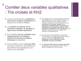 +
Corréler deux variables qualitatives
: Tris croisés et Khi2
 On peut rechercher les corrélations
entre deux variables qualitatives en
faisant un tri croisé en tableau
 La variable en colonne est la
variable à expliquer, la variable en
ligne est la variable explicative
 On considère que les variables sont
indépendantes si le tableau
observé est proche du tableau
théorique de répartition.
 S’il est différent, alors le test du Khi2
permet de montrer si cette différence
est suffisamment significative pour
deviner une corrélation
 On calcule donc un écart absolu quand on
fait la différence entre l'effectif observé et
l'effectif théorique. Ces écarts absolus
montrent quand ils sont positifs qu'il y a x
individus en trop par rapport à la
situation d'indépendance (phénomène
d'attraction) et quand les valeurs sont
négatives (phénomène de répulsion) qu'il
manque des individus par rapport à la
situation d’indépendance.
 On calculera l'écart relatif en rapportant
l'écart absolu sur l'effectif théorique afin de
pouvoir exprimer l'intensité de la
répulsion ou de l'attraction entre
modalités de deux variables.
 La distance Khi2 est la somme des Khi2
de chaque case calculée comme l’écart
relatif multiplié par l’écart absolu
 