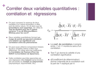 +
Corréler deux variables quantitatives :
corrélation et régressions
 On peut comparer la variance de deux
variables d’un même échantillon si elles
sont de même nature. On dit alors que les
échantillons sont appariées. On utilise le
Test de Student pour les P (même
variance ?) ou de Wilcoxon/Mann-
Whitney pour les non-P.
 Deux variables quantitatives forment un
nuage de points qui peuvent entretenir
une relation qui signifierait une
corrélation entre les phénomènes
 On peut aussi utilisé la comparaison linéaire
de deux variables même si elles sont
différentes. On utilise alors les coefficients
de Corrélation de Pearson (Pour les
NON-P. la Corrélation de Spearman).
 Cette corrélation peut être approchée par
une régression dites linéaire (qd la fonction
est une droite) ou muliple ou polynomiale
(asymptotique, exponentielle, etc).
 Le coef. de corrélation r compris
entre -1 et +1 montre le sens d’un
corrélation
 Test T (p) donne la validité d’une
corrélation significative
 r2 (coefficient de détermination)
donne l’intensité de la corrélation soit
la part de Y expliqué par X
rXY =
(Xi - X)´(Yi -Y)
i=1
n
å
(Xi - X)2
i=1
n
å ´ (Yi -Y)2
i=1
n
å
 