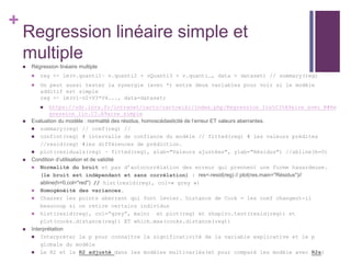 +
Regression linéaire simple et
multiple
 Régression linéaire multiple
 reg <- lm(v.quanti1~ v.quanti2 + vQuanti3 + v.quanti…, data = dataset) // summary(reg)
 On peut aussi tester la synergie (avec *) entre deux variables pour voir si le modèle
additif est simple
reg <- lm(v1~v2+V3*V4..., data=dataset)
 https://odr.inra.fr/intranet/carto/cartowiki/index.php/Regression_lin%C3%A9aire_avec_R#Re
gression_lin.C3.A9aire_simple
 Evaluation du modèle : normalité des résidus, homoscédasticité de l’erreur ET valeurs aberrantes.
 summary(reg) // coef(reg) //
 confint(reg) # intervalle de confiance du modèle // fitted(reg) # les valeurs prédites
//resid(reg) #les différences de prédiction.
 plot(residuals(reg) ~ fitted(reg), xlab="Valeurs ajustées", ylab="Résidus") //abline(h=0)
 Condition d’utilisation et de validité
 Normalité du bruit et pas d’autocorrélation des erreur qui prennent une forme hasardeuse.
(le bruit est indépendant et sans corrélation) : res<-resid(reg) // plot(res,main="Résidus")//
abline(h=0,col="red") // hist(resid(reg), col=« grey »)
 Homogénéité des variances.
 Chasser les points aberrant qui font levier. Distance de Cook = les coef changent-il
beaucoup si on retire certains individus
 hist(resid(reg), col=”grey”, main) et plot(reg) et shapiro.test(resid(reg)) et
plot(cooks.distance(reg)) ET which.max(cooks.distance(reg))
 Interprétation
 Interpréter le p pour connaître la significativité de la variable explicative et le p
globale du modèle
 Le R2 et le R2 adjusté dans les modèles multivariés(et pour comparé les modèle avec R2a)
 