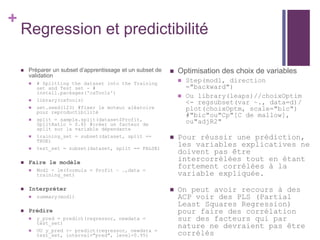 +
Regression et predictibilité
 Préparer un subset d’apprentissage et un subset de
validation
 # Splitting the dataset into the Training
set and Test set - #
install.packages('caTools')
 library(caTools)
 set.seed(123) #fixer le moteur aléatoire
pour reproductibilité
 split = sample.split(dataset$Profit,
SplitRatio = 0.8) #créer un facteur de
split sur la variable dépendante
 training_set = subset(dataset, split ==
TRUE)
 test_set = subset(dataset, split == FALSE)
 Faire le modèle
 Modl = lm(formula = Profit ~ .,data =
training_set)
 Interpréter
 summary(modl)
 Prédire
 y_pred = predict(regressor, newdata =
test_set)
 OU y_pred <- predict(regressor, newdata =
test_set, interval="pred", level=0.95)
 Optimisation des choix de variables
 Step(modl, direction
="backward")
 Ou library(leaps)//choixOptim
<- regsubset(var ~., data=d)/
plot(choixOptm, scale="bic")
#"bic"ou"Cp"[C de mallow],
ou"adjR2"
 Pour réussir une prédiction,
les variables explicatives ne
doivent pas être
intercorrélées tout en étant
fortement corrélées à la
variable expliquée.
 On peut avoir recours à des
ACP voir des PLS (Partial
Least Squares Regression)
pour faire des corrélation
sur des facteurs qui par
nature ne devraient pas être
corrélés
 