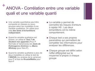 +
ANOVA - Corrélation entre une variable
quali et une variable quanti
 Une variable quantitative peut être
comparée en classes ou sous-
groupes selon les modalités d’une
variable qualitative. On utilise pour
cela des tests d’échantillons
indépendant.
 Quand la variable qualitative est
binaire, on utilise le Test T de
Student non appariée (Pour P
Normale et Variance)ou les tests de
Kolmogorov-Smirnov ou Mann-
Whitney (pour Non-P).
 Quand la variable qualitative a plus de
deux modalités on utilise le test de
l’ANOVA (ou analyse de la variance)
pour P et test de KrustalWallis pour
Non-P
 La variable p permet de
connaître les risques d’erreurs
à rejeter H0 : Les deux
échantillons ont le même
comportement.
 Chaque test a ses propres
paramètres qui permettent de
compléter les informations pour
analyser les différences.
 Chaque groupe est défini selon
l’effet différentiel sur la
moyenne"a"propre à chaque
groupe
 