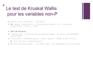 +
Le test de Kruskal Wallis
pour les variables non-P
 kruskal.test( var.quanti ~ var.quali)
 OU library ("agricolae") // kruskal(y=var.quanti, trt = var.quali,
p.adj="holm", console = TRUE)
 Test de Validité
 library(coin) // pairwise.wilcox.test(var.qnati, var.quali, paired=FALSE,
p.adj="holm")
 library(FSA) //dunnTest(quanti ~ quali, paired = FALSE, p.adj ="holm")
 (voir les test avec"bonferroni")
 bartlett.test(var.quanti ~ var.quali, data = d) Homogeneité de la variance
 