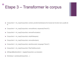 +
Etape 3 – Transformer le corpus
 CorpusVect <- tm_map(CorpusVect, content_transformer(tolower)) # et toutes les fonction text usuelle de
R
 CorpusVect <- tm_map(CorpusVect, removeWords, stopwords("french"))
 CorpusVect <- tm_map(CorpusVect, removePunctuation)
 CorpusVect <- tm_map(CorpusVect, stripWhitespace)
 CorpusVect <- tm_map(CorpusVect, removeNumbers)
 CorpusVect <- tm_map(CorpusVect, stemDocument, language="french")
 CorpusVext <- tm_map(CorpusVect, PlainTextDocument)
 dfOriginal$texttransform <- lapply(CorpusVect, as.character)
 Wordcloud:: wordcloud(CorpusVect,…)
 