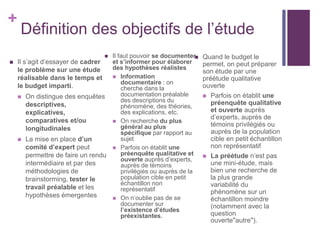 +
Définition des objectifs de l’étude
 Il s’agit d’essayer de cadrer
le problème sur une étude
réalisable dans le temps et
le budget imparti.
 On distingue des enquêtes
descriptives,
explicatives,
comparatives et/ou
longitudinales
 La mise en place d’un
comité d’expert peut
permettre de faire un rendu
intermédiaire et par des
méthodologies de
brainstorming, tester le
travail préalable et les
hypothèses émergentes
 Il faut pouvoir se documenter
et s’informer pour élaborer
des hypothèses réalistes
 Information
documentaire : on
cherche dans la
documentation préalable
des descriptions du
phénomène, des théories,
des explications, etc.
 On recherche du plus
général au plus
spécifique par rapport au
sujet
 Parfois on établit une
préenquête qualitative et
ouverte auprès d’experts,
auprès de témoins
privilégiés ou auprès de la
population cible en petit
échantillon non
représentatif
 On n’oublie pas de se
documenter sur
l’existence d’études
préexistantes.
 Quand le budget le
permet, on peut préparer
son étude par une
préétude qualitative
ouverte
 Parfois on établit une
préenquête qualitative
et ouverte auprès
d’experts, auprès de
témoins privilégiés ou
auprès de la population
cible en petit échantillon
non représentatif
 La préétude n’est pas
une mini-étude, mais
bien une recherche de
la plus grande
variabilité du
phénomène sur un
échantillon moindre
(notamment avec la
question
ouverte"autre").
 