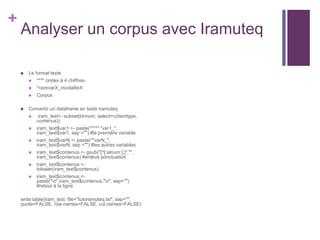 +
Analyser un corpus avec Iramuteq
 Le format texte
 **** (index à 4 chiffres-
 *nomvarX_modaliteX
 Corpus
 Convertir un dataframe en texte iramuteq
 iram_text<- subset(bhnum, select=c(itemtype,
contenus))
 iram_text$var1 <- paste("**** *var1_",
iram_text$var1, sep ="") #la première variable
 iram_text$varN <- paste("*varN_",
iram_text$varN, sep ="") #les autres variables
 iram_text$contenus <- gsub("[^[:alnum:],]","",
iram_text$contenus) #enlève ponctuation
 iram_text$contenus <-
tolower(iram_text$contenus)
 iram_text$contenus <-
paste("n",iram_text$contenus,"n", sep="")
#retour à la ligne
write.table(iram_text, file="tutoramuteq.txt", sep="",
quote=FALSE, row.names=FALSE, col.names=FALSE)
 