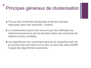 +
Principes généraux de clusterisation
 Trouver des similarités structurales entre les individus
regroupés selon leur proximité : clusters.
 La clusterisation passe bien souvent par des méthodes de
redimensionement du set de données selons les structures de
relations entres variables.
 Les algorithmes non supérvisés servent de compréhension de
la structure des données et à ce titre, ils sont très utiles AVANT
l'usage des algorithmes supervisés.
 