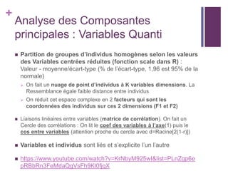 +
Analyse des Composantes
principales : Variables Quanti
 Partition de groupes d’individus homogènes selon les valeurs
des Variables centrées réduites (fonction scale dans R) :
Valeur - moyenne/écart-type (% de l’écart-type, 1,96 est 95% de la
normale)
 On fait un nuage de point d’individus à K variables dimensions. La
Ressemblance égale faible distance entre individus
 On réduit cet espace complexe en 2 facteurs qui sont les
coordonnées des individus sur ces 2 dimensions (F1 et F2)
 Liaisons linéaires entre variables (matrice de corrélation). On fait un
Cercle des corrélations : On lit le coef des variables à l’axe(1) puis le
cos entre variables (attention proche du cercle avec d=Racine[2(1-r)])
 Variables et individus sont liés et s’explicite l’un l’autre
 https://www.youtube.com/watch?v=KrNbyM925wI&list=PLnZgp6e
pRBbRn3FeMdaQgVsFh9Kl0fjqX
 