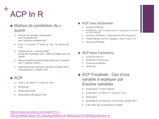 +
ACP In R
 Matrice de corrélation de v
quanti
 Éliminer les données manquantes.
use="complete.obs"
use="pairwise.complete.obs"
 modl <- c("name.v1","name.v2", etc.) ou names (d[,
n:n])
 Tableau de cor : round(cor(Ast[,
modl],use="complete.obs") , digits=2) #digits pour les
virgule
 library(corrplot)//corrplot(cor(d[,modl],use="complete.
obs"), method="circle")
 heatmap(cor(d[,modl],use="pairwise.complete.obs"),
col=gray(seq(1,0, length=16)))
 ACP
 modl <- c("name.v1","name.v2", etc.)
 library(psy)
 mdspca(d[,modl])
 sphpca(d[,modl]) #pour la 3D
 ACP avec factominer
 library(FactoMineR)
 ACPModel <- PCA (d, quanti.sup=n:n, quali.sup=n, ncp=inf
ou 5 par défaut)
 Summary (ACPModel, nbelements=Inf, file="essais.txt")
 Plot(ACPModel, cex=0.8, habillage:v, select="cos2 0.7"))
 dimdesc(ACPModel)
 ACP dans Factoshiny
 Library(Factoshiny)
 ACPModel =PCAshiny(d)
 PCAshiny(ACPModel)
 ACPModel
 ACP Focalisée : Cas d’une
variable à expliquer par
d’autres variables
 modl.plique <-"name.vplique"
 modl.catif <- c("name.v1","name.v2", etc.)
 library(psy)
 fpca(data=d, y=modl.que, x=modl.catif, partial="No")
 Très utiles pour la régression multiple
https://www.youtube.com/watch?v=-
9NUzhdMbEo&list=PLnZgp6epRBbRn3FeMdaQgVsFh9Kl0fjqX&index=5
 