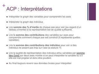 +
ACP : Interprétations
 Intérpreter le graph des variables pour comprendre les axes
 Intérpreter le graph des individus
 Lire somme des % d’inertie de chaque axe pour voir (au regard d’un
tableau d’inertie) si la représentation est de qualité suffisante.
 Lire la somme des contributions des variables sur axes pour
comprendre comment chaque axe est construit (il représente quelles
variables)
 Lire la somme des contributions des individus pour voir si des
individus ne pesent pas trop sur l’axe (a exclure ?)
 Lire la qualité de représentation des individus et/ou variables par somme
des Cos2 sur deux axes montre si on peut interpréter la variable ou s’il
elle est mal projeter et donc être prudent.
 Au final toujours revenir aux données brutes pour interpréter
 