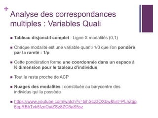 +
Analyse des correspondances
multiples : Variables Quali
 Tableau disjonctif complet : Ligne X modalités (0,1)
 Chaque modalité est une variable quanti 1/0 que l’on pondère
par la rareté : 1/p
 Cette pondération forme une coordonnée dans un espace à
K dimension pour le tableau d’individus
 Tout le reste proche de ACP
 Nuages des modalités : constituée au barycentre des
individus qui la possède
 https://www.youtube.com/watch?v=bihScz3OXbw&list=PLnZgp
6epRBbTvk5fznOuiZSz8ZC6aS5sz
 