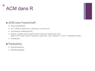 +
ACM dans R
 ACM avec FactomineR
 library (FactoMineR)
 res <- MCA (d, quanti.sup=v, quali.sup=v, ncp=inf ou 5)
 summary(res, nbelements=Inf)
 plot(res, invisible= c("ind","quali","quanti","quali.sup","quanti.sup","var"),
label=c("ind","quali","quanti","quali.sup","quanti.sup","var"), autolab="y", cex=0.7, selectMod=critère )
 dimdesc(res)
 Factoshiny
 library(Factoshiny)
 MCAshiny(Mydata)
 