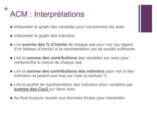 +
ACM : Interprétations
 Intérpreter le graph des variables pour comprendre les axes
 Intérpreter le graph des individus
 Lire somme des % d’inertie de chaque axe pour voir (au regard
d’un tableau d’inertie) si la représentation est de qualité suffisante.
 Lire la somme des contributions des variables sur axes pour
comprendre la nature de chaque axe
 Lire la somme des contributions des individus pour vori si des
individus ne pesent pas trop sur l’axe (a exclure ?)
 Lire la qualité de représentation des individus et/ou variables par
somme des Cos2 sur deux axes
 Au final toujours revenir aux données brutes pour interpréter
 
