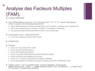 +
Analyse des Facteurs Multiples
(FAM).
 Library(FactoMineR)
 res <- MFA(myData, group=(n1, n2, n3 etc), type=c("c", "s", "n", "f"), ncp=5, name.group=
c("toto", coucou", etc), num.group.sup=c(1,6))
 group= #le découpage par nombre de variables dans le set. 2 premère, 5 suivantes, puis 3 suivantes, etc.
 type = # pour chaque groupe "c":continue, "s":scaled, "n":nominatives, "f":fréqences
 num.group.sup # parmis els groups certain sont sup. et donc participe pas
 summary(res, ncp=n, nbelements=n|inf)
 ctr et cos2 s'interprète comme les ACP et ACM
 dimdesc(res)
 Graphes
 icône vide =sup et icône pleine = actifs
 [choix="group"] Graph des groupes
 [choix="ind"] Graphes des individus
 [choix="ind", partiel="all"] Graphes des indivdus éclaté par groupes
 [choix="var"]Cercle de correlation pour les quanti
 [choix="???", invisible="row"] Graphe des modalités qualtitatives
 [choix="axes"]Cercles de corrélation de toutes les dimentions des ACP et ACM partiel / AFM
 plot(res, [choix = "var",] [invisible="quali", cex=0.8, habillage= n|"namequali",
partiel="all"|c("name", "name"…), palette=palette(c("black", blue, "transparent",…)), select="cos2
0.4"|"contrib 5", unselect=0to1|"gray70")
 