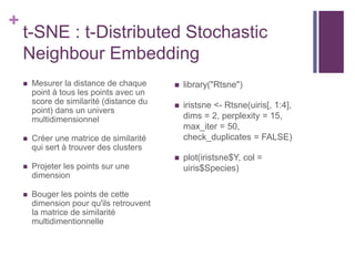 +
t-SNE : t-Distributed Stochastic
Neighbour Embedding
 Mesurer la distance de chaque
point à tous les points avec un
score de similarité (distance du
point) dans un univers
multidimensionnel
 Créer une matrice de similarité
qui sert à trouver des clusters
 Projeter les points sur une
dimension
 Bouger les points de cette
dimension pour qu'ils retrouvent
la matrice de similarité
multidimentionnelle
 library("Rtsne")
 iristsne <- Rtsne(uiris[, 1:4],
dims = 2, perplexity = 15,
max_iter = 50,
check_duplicates = FALSE)
 plot(iristsne$Y, col =
uiris$Species)
 