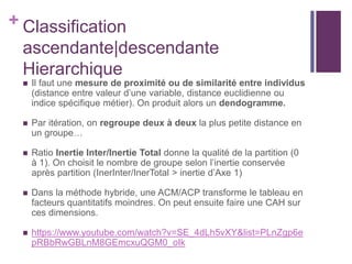+ Classification
ascendante|descendante
Hierarchique
 Il faut une mesure de proximité ou de similarité entre individus
(distance entre valeur d’une variable, distance euclidienne ou
indice spécifique métier). On produit alors un dendogramme.
 Par itération, on regroupe deux à deux la plus petite distance en
un groupe…
 Ratio Inertie Inter/Inertie Total donne la qualité de la partition (0
à 1). On choisit le nombre de groupe selon l’inertie conservée
après partition (InerInter/InerTotal > inertie d’Axe 1)
 Dans la méthode hybride, une ACM/ACP transforme le tableau en
facteurs quantitatifs moindres. On peut ensuite faire une CAH sur
ces dimensions.
 https://www.youtube.com/watch?v=SE_4dLh5vXY&list=PLnZgp6e
pRBbRwGBLnM8GEmcxuQGM0_oIk
 