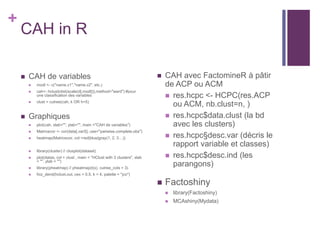 +
CAH in R
 CAH de variables
 modl <- c("name.v1","name.v2", etc.)
 cah<- hclust(dist(scale(d[,modl])),method="ward") #pour
une classification des variables
 clust = cutree(cah, k OR h=5)
 Graphiques
 plot(cah, xlab="", ylab="", main ="CAH de variables")
 Matricecor <- cor(data[,varS], use="pairwise.complete.obs")
 heatmap(Matricecor, col =red|blue|gray(1, 2, 3…))
 library(cluster) // clusplot(dataset)
 plot(datas, col = clust , main = "HClust with 3 clusters", xlab
= "", ylab = "")
 library(pheatmap) // pheatmap(t(x), cutree_cols = 3)
 fviz_dend(hclust.out, cex = 0.5, k = 4, palette = "jco")
 CAH avec FactomineR à pâtir
de ACP ou ACM
 res.hcpc <- HCPC(res.ACP
ou ACM, nb.clust=n, )
 res.hcpc$data.clust (la bd
avec les clusters)
 res.hcpc§desc.var (décris le
rapport variable et classes)
 res.hcpc$desc.ind (les
parangons)
 Factoshiny
 library(Factoshiny)
 MCAshiny(Mydata)
 