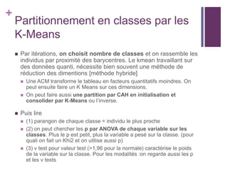 +
Partitionnement en classes par les
K-Means
 Par itérations, on choisit nombre de classes et on rassemble les
individus par proximité des barycentres. Le kmean travaillant sur
des données quanti, nécessite bien souvent une méthode de
réduction des dimentions [méthode hybride]
 Une ACM transforme le tableau en facteurs quantitatifs moindres. On
peut ensuite faire un K Means sur ces dimensions.
 On peut faire aussi une partition par CAH en initialisation et
consolider par K-Means ou l’inverse.
 Puis lire
 (1) parangon de chaque classe = individu le plus proche
 (2) on peut chercher les p par ANOVA de chaque variable sur les
classes. Plus le p est petit, plus la variable a pesé sur la classe. (pour
quali on fait un Khi2 et on utilise aussi p)
 (3) v test pour valeur test (>1,96 pour la normale) caractérise le poids
de la variable sur la classe. Pour les modalités :on regarde aussi les p
et les v tests
 