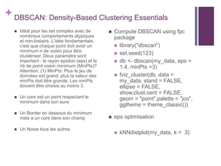 + DBSCAN: Density-Based Clustering Essentials
 Idéal pour les set complex avec de
nombreux comportements atypiques
et non-linéairs. L'idée fondamentale,
c'est que chaque point doit avoir un
minimum n de voisin pour être
clustériser. Deux paramètre sont
important : le rayon epsilon (eps) et le
nb de point voisin minimum (MinPts)?
Attention, (1) MinPts: Plus le jeu de
données est grand, plus la valeur des
minPts doit être grande. Les minPts
doivent être choisis au moins 3.
 Un core est un point respectant le
minimum dans son aura
 Un Border en dessous du minimum
mais a un core dans son champ
 Un Noise tous les autres
 Compute DBSCAN using fpc
package
 library("dbscan")
 set.seed(123)
 db <- dbscan(my_data, eps =
1.4, minPts =3)
 fviz_cluster(db, data =
my_data, stand = FALSE,
ellipse = FALSE,
show.clust.cent = FALSE,
geom = "point",palette = "jco",
ggtheme = theme_classic())
 eps optimisation
 kNNdistplot(my_data, k = 3)
 