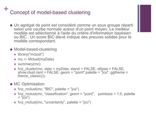 + Concept of model-based clustering
 Un agrégat de point est considéré comme un sous groupe réparti
selon une courbe normale autour d'un point moyen. Le meilleur
modèle est sélectionné à l'aide du critère d'information bayésien
ou BIC . Un score BIC élevé indique des preuves solides pour le
modèle correspondant.
 Model-based-clustering
 library("mclust")
 mc <- Mclust(myData)
 summary(mc)
 fviz_cluster(mc, data = myData, stand = FALSE, ellipse = FALSE,
show.clust.cent = FALSE, geom = "point",palette = "jco", ggtheme =
theme_classic())
 MC Optimisation
 fviz_mclust(mc, "BIC", palette = "jco")
 fviz_mclust(mc, "classification", geom = "point", pointsize = 1.5, palette
= "jco")
 fviz_mclust(mc, "uncertainty", palette = "jco")
 