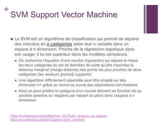 +
SVM Support Vector Machine
 Le SVM est un algorithme de classification qui permet de séparer
des individus en n catégories selon leur n variable dans un
espace à n dimension. Proche de la régression logistique dans
son usage, il lui est supérieur dans les modèles complexes.
 On recherche l’équation d’une courbe (hyperplan) qui sépare le mieux
les deux catégories du set de données de sorte qu’elle maximise la
distance marginal (marge distance) des points les plus proches de deux
catégories (les vecteurs [points]) supports)
 Une répartition difficilement séparable peut être projeté sur des
dimension n+ grâce au kernel ou suivre des séparations non-linéaires
 Ainsi on peut prédire la catégorie d’un nouvel élément en fonction de sa
position (positive ou négative par rapoprt au plan) dans l’espace à n
dimension
https://fr.wikipedia.org/wiki/Machine_%C3%A0_vecteurs_de_support
https://en.wikipedia.org/wiki/Support-vector_machine
 