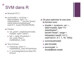 +
SVM dans R
 library(e1071)
 svmmodel <- svm(var ~.,
data=mydata, type ="c-
classification|…", kernel="linear|
radial |polynomial|sigmoid",
cost=0.1, scale=FALSE|TRUE)
 Predire :
 var_pred<- predict(svmmodel,
mydata, type="class")
 tab <- table (Predicted =
var_pred, Real =
mytable$var_reel)
 Taux d’erreur
 mean(var_pred ==
mytable$var_reel) #%identique
 1- sum(diag(tab))/sum(tab) #%
erreurs
 On peut optimiser le cost avec
la fonction tune :
 tmodel <- tune(svm, var ~.,
data=mydata, type ="c-
classification",
kernel="linear", range =
list(epsilon=seq(0,1,0.1),
cost=c(0.01, 0.1, 1, 10, 100)))
 summary(tmodel)
 plot (tmodel)
 tsvmmodel <-
tmodel$best.model
 
