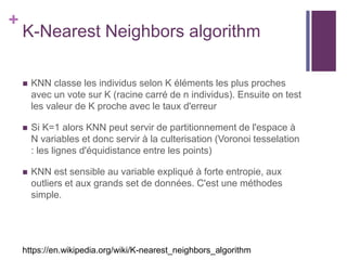 +
K-Nearest Neighbors algorithm
 KNN classe les individus selon K éléments les plus proches
avec un vote sur K (racine carré de n individus). Ensuite on test
les valeur de K proche avec le taux d'erreur
 Si K=1 alors KNN peut servir de partitionnement de l'espace à
N variables et donc servir à la culterisation (Voronoi tesselation
: les lignes d'équidistance entre les points)
 KNN est sensible au variable expliqué à forte entropie, aux
outliers et aux grands set de données. C'est une méthodes
simple.
https://en.wikipedia.org/wiki/K-nearest_neighbors_algorithm
 