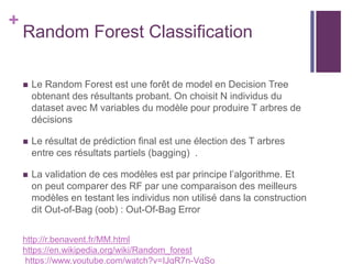 +
Random Forest Classification
 Le Random Forest est une forêt de model en Decision Tree
obtenant des résultants probant. On choisit N individus du
dataset avec M variables du modèle pour produire T arbres de
décisions
 Le résultat de prédiction final est une élection des T arbres
entre ces résultats partiels (bagging) .
 La validation de ces modèles est par principe l’algorithme. Et
on peut comparer des RF par une comparaison des meilleurs
modèles en testant les individus non utilisé dans la construction
dit Out-of-Bag (oob) : Out-Of-Bag Error
http://r.benavent.fr/MM.html
https://en.wikipedia.org/wiki/Random_forest
https://www.youtube.com/watch?v=IJgR7n-VqSo
 