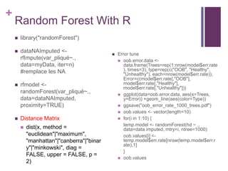 +
Random Forest With R
 library("randomForest")
 dataNAImputed <-
rfImpute(var_pliqué~.,
data=myData, iter=n)
#remplace les NA
 rfmodel <-
randomForest(var_pliqué~.,
data=dataNAImputed,
proximity=TRUE)
 Distance Matrix
 dist(x, method =
"euclidean"|"maximum",
"manhattan"|"canberra"|"binar
y"|"minkowski", diag =
FALSE, upper = FALSE, p =
2)
 Error tune
 oob.error.data <-
data.frame(Trees=rep(1:nrow(model$err.rate
), times=3), type=rep(c("OOB", "Healthy",
"Unhealthy"), each=nrow(model$err.rate)),
Error=c(model$err.rate[,"OOB"],
model$err.rate[,"Healthy"],
model$err.rate[,"Unhealthy"]))
 ggplot(data=oob.error.data, aes(x=Trees,
y=Error)) +geom_line(aes(color=Type))
 ggsave("oob_error_rate_1000_trees.pdf")
 oob.values <- vector(length=10)
 for(i in 1:10) {
temp.model <- randomForest(hd ~ .,
data=data.imputed, mtry=i, ntree=1000)
oob.values[i] <-
temp.model$err.rate[nrow(temp.model$err.r
ate),1]
}
 oob.values
 
