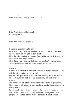 1
Data Analytics and Research 2
Data Analytics and Research:
4.2 Assignment
Data Analytics & Research
Research Question Selection
1) Is there a relationship between whether a mother smokes or
not and the birth weight of her child?
2) Is the birth weight of babies from white moms different than
those from non-white moms?
3) Is there a relationship between the mother’s weight gain
during pregnancy and the birth weight of her child?
Question 1
Is there a relationship between whether a mother smokes or not
and the birth weight of her child?
For the first part we find two articles dealing with the above
research question and provide a summary of each article:
Article 1
The behaviour of infants whose mothers smoke in pregnancy
The behavior of infants whose mothers smoke in pregnancy by
David Saxton
In this study, the author compares the infants of mothers who
had smoked more than 15 cigarettes/day throughout their
pregnancy and the infants whose mothers did not smoke. The
 