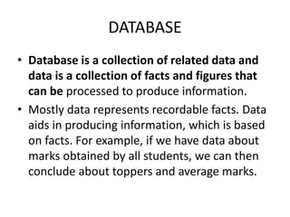 DATABASE
• Database is a collection of related data and
data is a collection of facts and figures that
can be processed to produce information.
• Mostly data represents recordable facts. Data
aids in producing information, which is based
on facts. For example, if we have data about
marks obtained by all students, we can then
conclude about toppers and average marks.
 