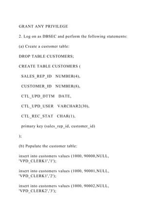 GRANT ANY PRIVILEGE
2. Log on as DBSEC and perform the following statements:
(a) Create a customer table:
DROP TABLE CUSTOMERS;
CREATE TABLE CUSTOMERS (
SALES_REP_ID NUMBER(4),
CUSTOMER_ID NUMBER(8),
CTL_UPD_DTTM DATE,
CTL_UPD_USER VARCHAR2(30),
CTL_REC_STAT CHAR(1),
primary key (sales_rep_id, customer_id)
);
(b) Populate the customer table:
insert into customers values (1000, 90000,NULL,
'VPD_CLERK1','1');
insert into customers values (1000, 90001,NULL,
'VPD_CLERK1','2');
insert into customers values (1000, 90002,NULL,
'VPD_CLERK2','3');
 