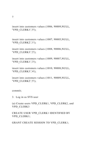 7
insert into customers values (1006, 90009,NULL,
'VPD_CLERK1','5');
insert into customers values (1007, 90005,NULL,
'VPD_CLERK2','1');
insert into customers values (1008, 90006,NULL,
'VPD_CLERK3','2');
insert into customers values (1009, 90007,NULL,
'VPD_CLERK1','3');
insert into customers values (1010, 90008,NULL,
'VPD_CLERK3','4');
insert into customers values (1011, 90009,NULL,
'VPD_CLERK2','5');
commit;
3. Log in as SYS user
(a) Create users VPD_CLERK1, VPD_CLERK2, and
VPD_CLERK3
CREATE USER VPD_CLERK1 IDENTIFIED BY
VPD_CLERK1;
GRANT CREATE SESSION TO VPD_CLERK1;
 