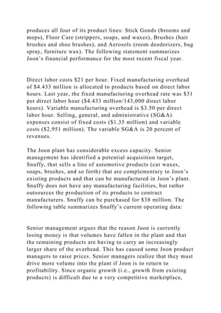 produces all four of its product lines: Stick Goods (brooms and
mops), Floor Care (strippers, soaps, and waxes), Brushes (hair
brushes and shoe brushes), and Aerosols (room deodorizers, bug
spray, furniture wax). The following statement summarizes
Joon’s financial performance for the most recent fiscal year.
Direct labor costs $21 per hour. Fixed manufacturing overhead
of $4.433 million is allocated to products based on direct labor
hours. Last year, the fixed manufacturing overhead rate was $31
per direct labor hour ($4.433 million/143,000 direct labor
hours). Variable manufacturing overhead is $3.50 per direct
labor hour. Selling, general, and administrative (SG&A)
expenses consist of fixed costs ($1.35 million) and variable
costs ($2,951 million). The variable SG&A is 20 percent of
revenues.
The Joon plant has considerable excess capacity. Senior
management has identified a potential acquisition target,
Snuffy, that sells a line of automotive products (car waxes,
soaps, brushes, and so forth) that are complementary to Joon’s
existing products and that can be manufactured in Joon’s plant.
Snuffy does not have any manufacturing facilities, but rather
outsources the production of its products to contract
manufacturers. Snuffy can be purchased for $38 million. The
following table summarizes Snuffy’s current operating data:
Senior management argues that the reason Joon is currently
losing money is that volumes have fallen in the plant and that
the remaining products are having to carry an increasingly
larger share of the overhead. This has caused some Joon product
managers to raise prices. Senior managers realize that they must
drive more volume into the plant if Joon is to return to
profitability. Since organic growth (i.e., growth from existing
products) is difficult due to a very competitive marketplace,
 
