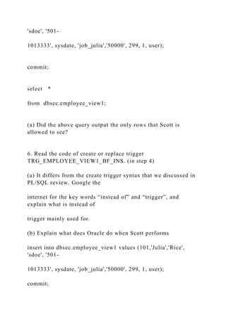 'sdoe', '501-
1013333', sysdate, 'job_julia','50000', 299, 1, user);
commit;
select *
from dbsec.employee_view1;
(a) Did the above query output the only rows that Scott is
allowed to see?
6. Read the code of create or replace trigger
TRG_EMPLOYEE_VIEW1_BF_INS. (in step 4)
(a) It differs from the create trigger syntax that we discussed in
PL/SQL review. Google the
internet for the key words “instead of” and “trigger”, and
explain what is instead of
trigger mainly used for.
(b) Explain what does Oracle do when Scott performs
insert into dbsec.employee_view1 values (101,'Julia','Rice',
'sdoe', '501-
1013333', sysdate, 'job_julia','50000', 299, 1, user);
commit;
 