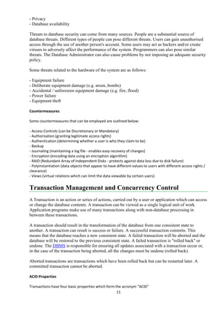 11
- Privacy
- Database availability
Threats to database security can come from many sources. People are a substantial source of
database threats. Different types of people can pose different threats. Users can gain unauthorised
access through the use of another person's account. Some users may act as hackers and/or create
viruses to adversely affect the performance of the system. Programmers can also pose similar
threats. The Database Administrator can also cause problems by not imposing an adequate security
policy.
Some threats related to the hardware of the system are as follows:
- Equipment failure
- Deliberate equipment damage (e.g. arson, bombs)
- Accidental / unforeseen equipment damage (e.g. fire, flood)
- Power failure
- Equipment theft
Countermeasures
Some countermeasures that can be employed are outlined below:
- Access Controls (can be Discretionary or Mandatory)
- Authorisation (granting legitimate access rights)
- Authentication (determining whether a user is who they claim to be)
- Backup
- Journaling (maintaining a log file - enables easy recovery of changes)
- Encryption (encoding data using an encryption algorithm)
- RAID (Redundant Array of Independent Disks - protects against data loss due to disk failure)
- Polyinstantiation (data objects that appear to have different values to users with different access rights /
clearance)
- Views (virtual relations which can limit the data viewable by certain users)
Transaction Management and Concurrency Control
A Transaction is an action or series of actions, carried out by a user or application which can access
or change the database contents. A transaction can be viewed as a single logical unit of work.
Application programs make use of many transactions along with non-database processing in
between these transactions.
A transaction should result in the transformation of the database from one consistent state to
another. A transaction can result is success or failure. A successful transaction commits. This
means that the database reaches a new consistent state. A failed transaction will be aborted and the
database will be restored to the previous consistent state. A failed transaction is "rolled back" or
undone. The DBMS is responsible for ensuring all updates associated with a transaction occur or,
in the case of the transaction being aborted, all the changes must be undone (rolled back).
Aborted transactions are transactions which have been rolled back but can be restarted later. A
committed transaction cannot be aborted.
ACID Properties
Transactions have four basic properties which form the acronym "ACID"
 