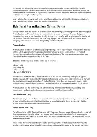 9
The degree of a relationship is the number of entities that participate in that relationship. A simple
relationship involving two entities is known as a binary relationship. Relationships with three entities are
known as ternary relationships. It is possible to have more entities involved in a relationship but this would
lead to an increasing level of complexity.
Unary relationships involve a single entity which has a relationship with itself (i.e. the same entity type).
Unary relationships are also known as recursive relationships.
Relational Normalization / Normal Forms
Being familiar with the process of Normalization will lead to good design practices. The concept of
Normalization and Normal Forms are automatically considered by most database designers.
Understanding how to use them in a step by step process is useful with helping to understand what
the different Normal Forms mean and how they apply to real databases. It is also useful when
analysing relations that have been designed by another individual.
Normalization
Normalization is defined as a technique for producing a set of well designed relations that measure
up to a set of requirements which are outlined in various levels of normalization (or Normal
Forms). Normalization also reduces information redundancy. The concept of normalization was
first developed and documented by E. F. Codd (1972).
The most commonly used normal forms are as follows:
- First (1NF)
- Second (2NF)
- Third (3NF)
- Boyce Codd (BCNF)
Fourth (4NF) and Fifth (5NF) Normal Forms exist but are not commonly employed in typical
database design. 1NF is essential for a relational database design. 3NF is recommended to prevent
the most common update anomalies. A higher Normal Form does not necessarily mean a better
design though. Normalizing relations to a higher normal form may result in poorer performance.
Normalization has the underlying aim of minimising information redundancy, avoiding data
inconsistency and preventing insertion, deletion, and modification anomalies.
First Normal Form (1NF)
Relations can only be in 1NF if each row and column intersection (cell) contains a single atomic value. A
primary key will be determined at this initial stage of normalization also. It may be necessary that the
primary key is made up of more than one attribute.
Second Normal Form (2NF)
For relations to be in 2NF they must first be in 1NF. They must also have no partial dependencies . A partial
dependency occurs when the primary key is made up of more than one attribute (i.e. it is a composite
primary key) and there exists an attribute (which is a non-primary key attribute) that is dependant on only
part of the primary key.
These partial dependencies can be removed by removing all of the partially dependent attributes into
another relation along with a copy of the determinant attribute (which is part of the primary key in the
 