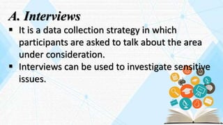 A. Interviews
 It is a data collection strategy in which
participants are asked to talk about the area
under consideration.
 Interviews can be used to investigate sensitive
issues.
 
