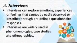A. Interviews
 Interviews can explore emotions, experiences
or feelings that cannot be easily observed or
described through pre-defined questionnaire
responses.
 Interviews are widely used in
phenomenologies, case studies
and ethnographies.
 
